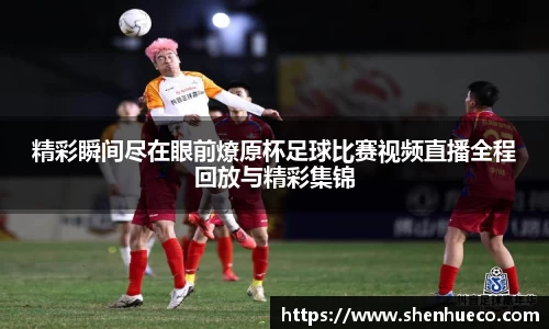精彩瞬间尽在眼前燎原杯足球比赛视频直播全程回放与精彩集锦