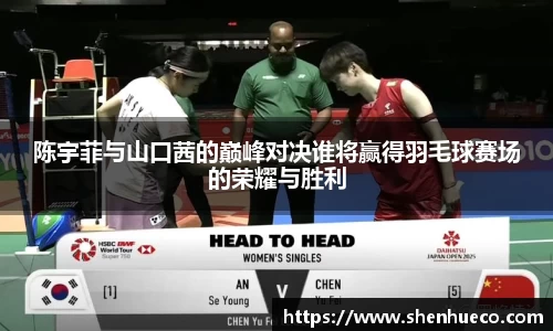 陈宇菲与山口茜的巅峰对决谁将赢得羽毛球赛场的荣耀与胜利